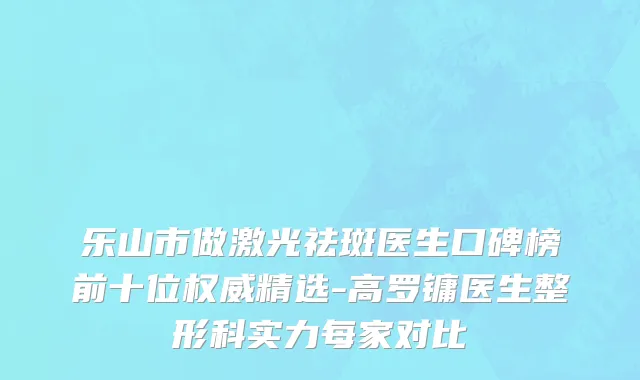 乐山市做激光祛斑医生口碑榜前十位权威精选-高罗镛医生整形科实力每家对比