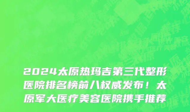 2024太原热玛吉第三代整形医院排名榜前八权威发布!太原军大医疗美容医院携手推荐