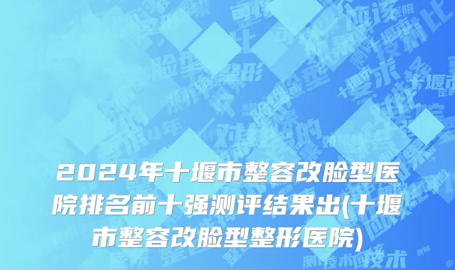 2024年十堰市整容改脸型医院排名前十强测评结果出(十堰市整容改脸型整形医院)