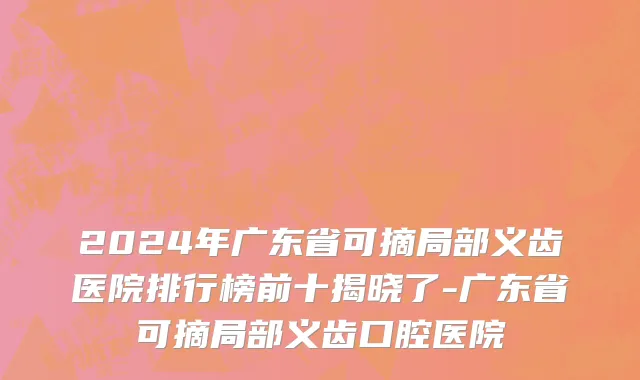 2024年广东省可摘局部义齿医院排行榜前十揭晓了-广东省可摘局部义齿口腔医院