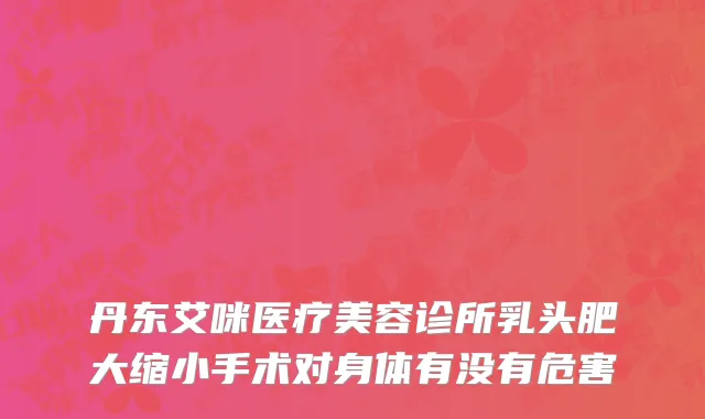 丹东艾咪医疗美容诊所乳头肥大缩小手术对身体有没有危害