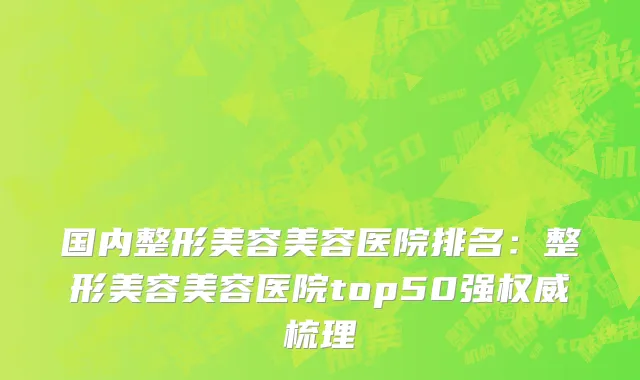 国内整形美容美容医院排名：整形美容美容医院top50强权威梳理