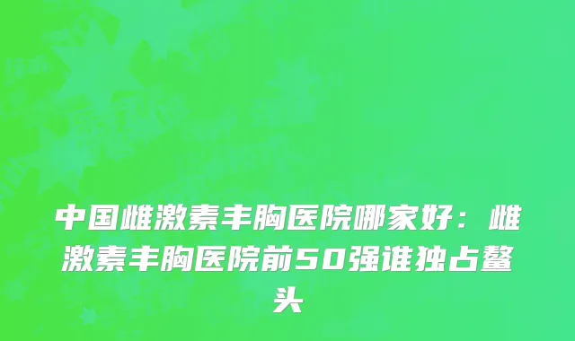 中国雌激素丰胸医院哪家好：雌激素丰胸医院前50强谁独占鳌头