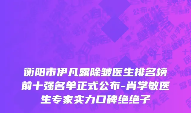衡阳市伊凡露除皱医生排名榜前十强名单正式公布-肖学敏医生专家实力口碑绝绝子