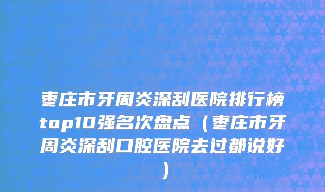 枣庄市牙周炎深刮医院排行榜top10强名次盘点（枣庄市牙周炎深刮口腔医院去过都说好）