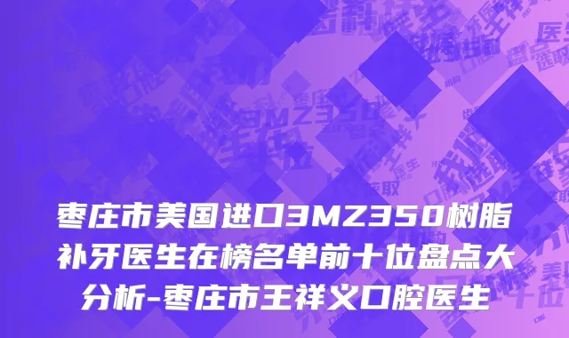 枣庄市美国进口3MZ350树脂补牙医生在榜名单前十位盘点大分析-枣庄市王祥义口腔医生