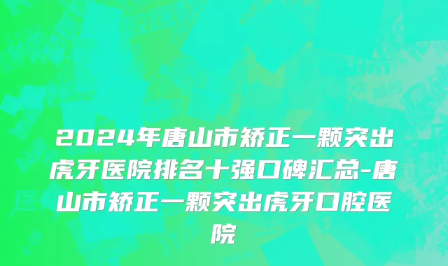 2024年唐山市矫正一颗突出虎牙医院排名十强口碑汇总-唐山市矫正一颗突出虎牙口腔医院