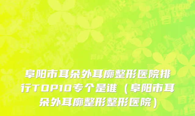 阜阳市耳朵外耳廓整形医院排行TOP10专个是谁（阜阳市耳朵外耳廓整形整形医院）