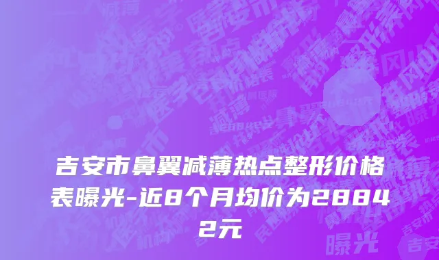 吉安市鼻翼减薄热点整形价格表曝光-近8个月均价为28842元