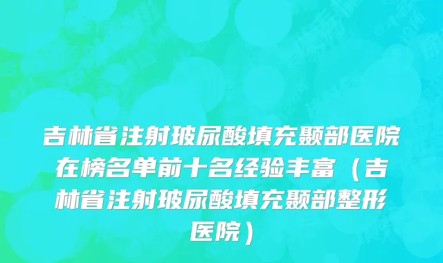 吉林省注射玻尿酸填充颞部医院在榜名单前十名经验丰富（吉林省注射玻尿酸填充颞部整形医院）