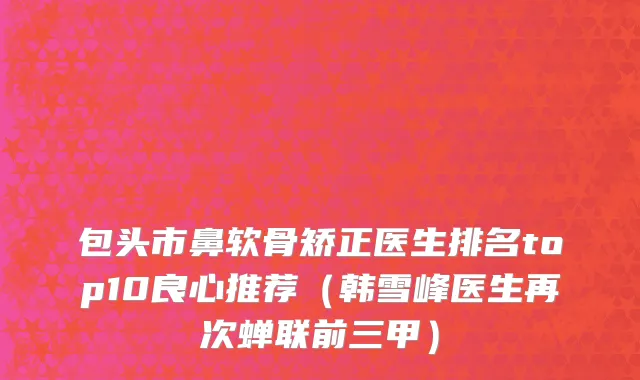 包头市鼻软骨矫正医生排名top10良心推荐（韩雪峰医生再次蝉联前三甲）