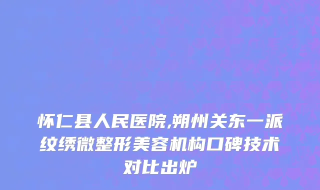 怀仁县人民医院,朔州关东一派纹绣微整形美容机构口碑技术对比出炉