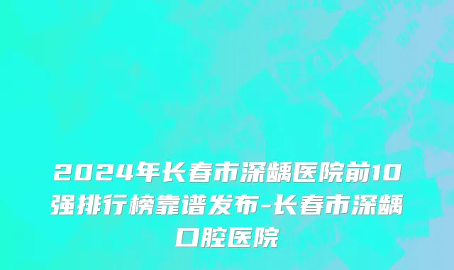 2024年长春市深龋医院前10强排行榜靠谱发布-长春市深龋口腔医院