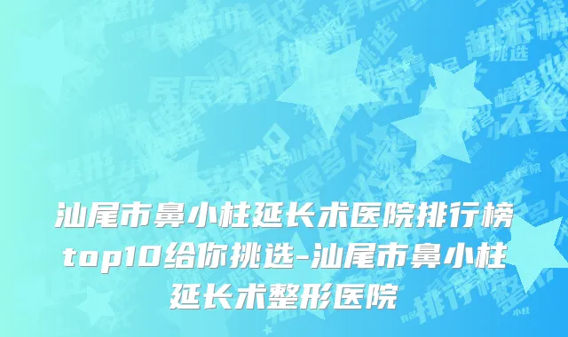 汕尾市鼻小柱延长术医院排行榜top10给你挑选-汕尾市鼻小柱延长术整形医院