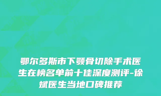 鄂尔多斯市下颚骨切除手术医生在榜名单前十佳深度测评-徐斌医生当地口碑推荐