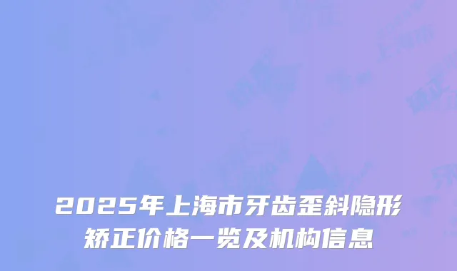 2025年上海市牙齿歪斜隐形矫正价格一览及机构信息