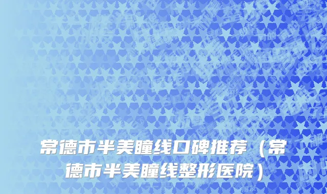 常德市半美瞳线口碑推荐（常德市半美瞳线整形医院）