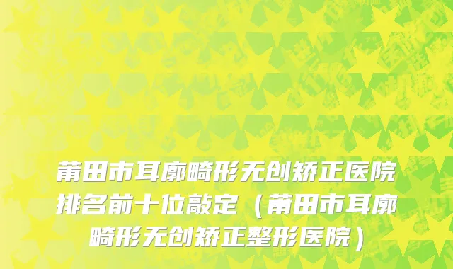 莆田市耳廓畸形无创矫正医院排名前十位敲定（莆田市耳廓畸形无创矫正整形医院）