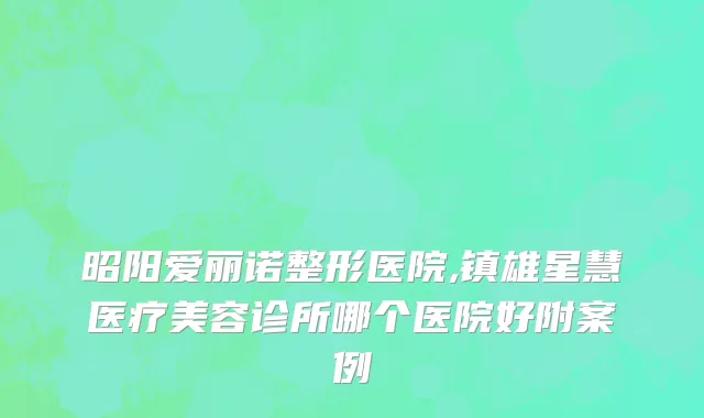 昭阳爱丽诺整形医院,镇雄星慧医疗美容诊所哪个医院好附案例