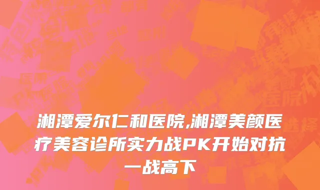 湘潭爱尔仁和医院,湘潭美颜医疗美容诊所实力战PK开始对抗一战高下