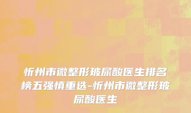 忻州市微整形玻尿酸医生排名榜五强慎重选-忻州市微整形玻尿酸医生