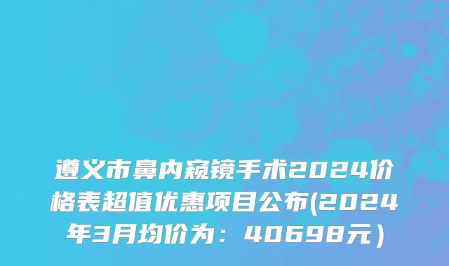 遵义市鼻内窥镜手术2024价格表超值优惠项目公布(2024年3月均价为：40698元）