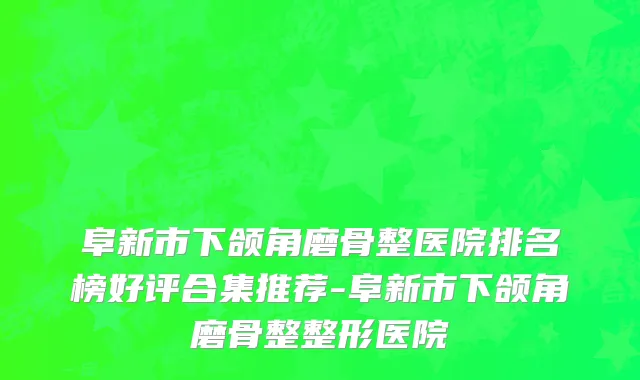 阜新市下颌角磨骨整医院排名榜好评合集推荐-阜新市下颌角磨骨整整形医院