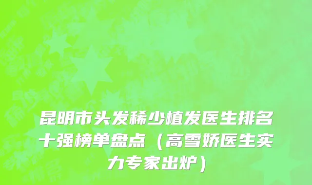 昆明市头发稀少植发医生排名十强榜单盘点（高雪娇医生实力专家出炉）