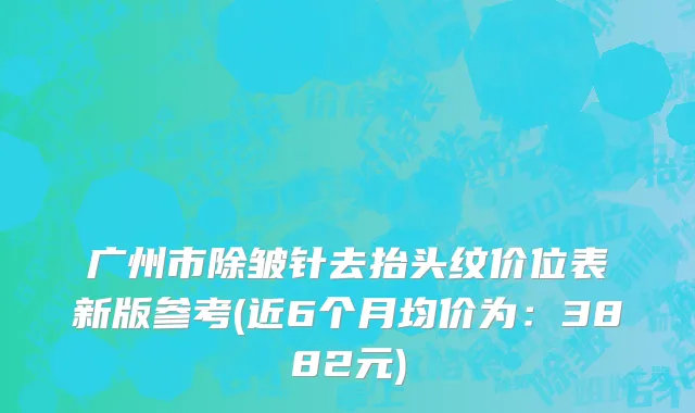 广州市除皱针去抬头纹价位表新版参考(近6个月均价为：3882元)