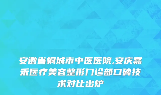 安徽省桐城市中医医院,安庆嘉禾医疗美容整形门诊部口碑技术对比出炉