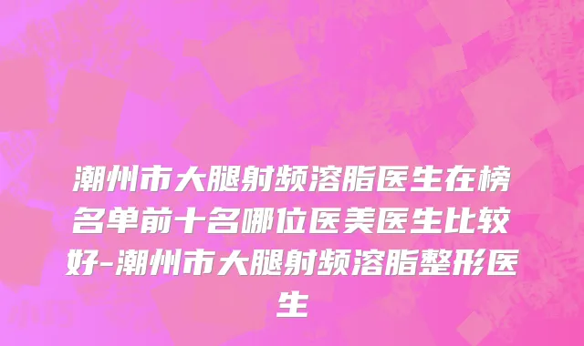 潮州市大腿射频溶脂医生在榜名单前十名哪位医美医生比较好-潮州市大腿射频溶脂整形医生