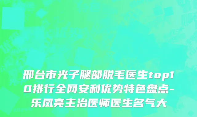 邢台市光子腿部脱毛医生top10排行全网安利优势特色盘点-乐凤亮主治医师医生名气大