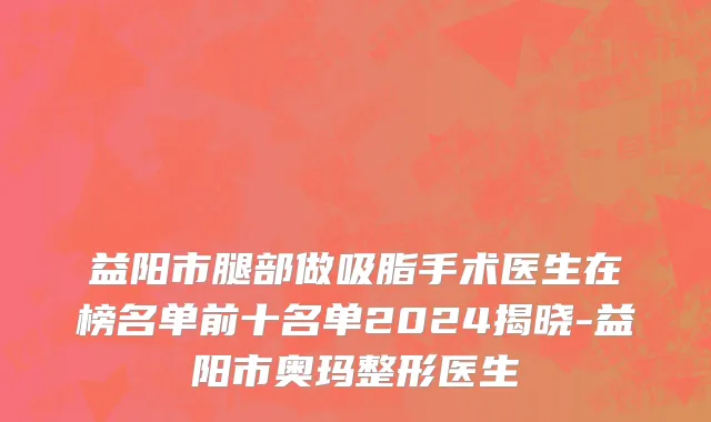 益阳市腿部做吸脂手术医生在榜名单前十名单2024揭晓-益阳市奥玛整形医生