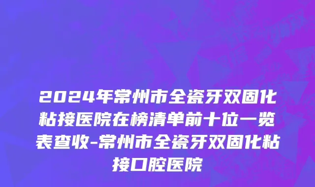 2024年常州市全瓷牙双固化粘接医院在榜清单前十位一览表查收-常州市全瓷牙双固化粘接口腔医院