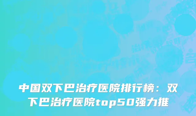 中国双下巴治疗医院排行榜：双下巴治疗医院top50强力推