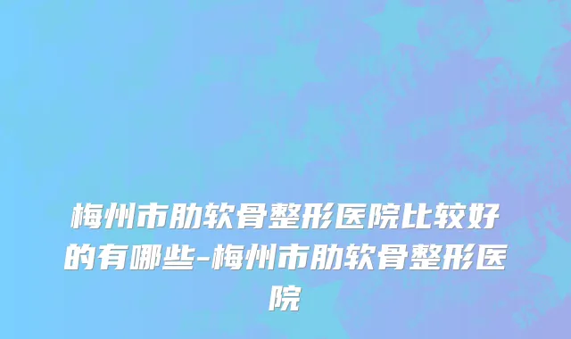 梅州市肋软骨整形医院比较好的有哪些-梅州市肋软骨整形医院