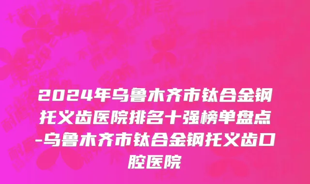 2024年乌鲁木齐市钛合金钢托义齿医院排名十强榜单盘点-乌鲁木齐市钛合金钢托义齿口腔医院