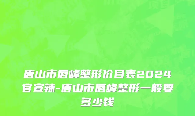 唐山市唇峰整形价目表2024官宣辣-唐山市唇峰整形一般要多少钱