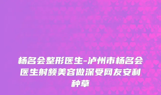 杨名会整形医生-泸州市杨名会医生射频美容做深受网友安利种草