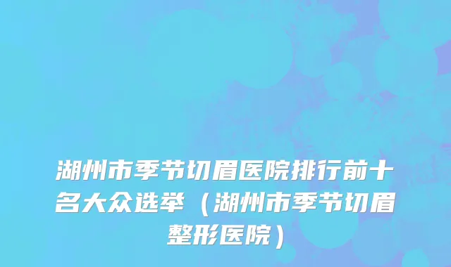 湖州市季节切眉医院排行前十名大众选举（湖州市季节切眉整形医院）