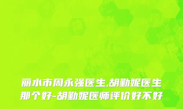 丽水市周永强医生,胡勤妮医生那个好-胡勤妮医师评价好不好