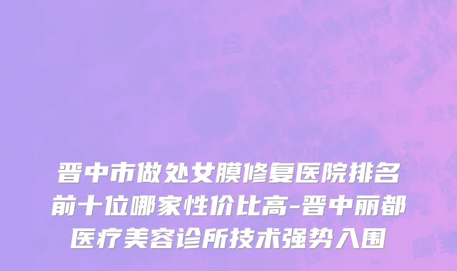晋中市做处女膜修复医院排名前十位哪家性价比高-晋中丽都医疗美容诊所技术强势入围