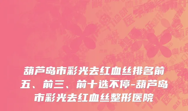 葫芦岛市彩光去红血丝排名前五、前三、前十选不停-葫芦岛市彩光去红血丝整形医院
