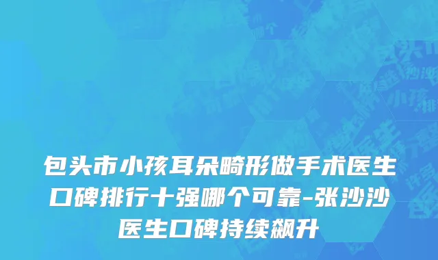 包头市小孩耳朵畸形做手术医生口碑排行十强哪个可靠-张沙沙医生口碑持续飙升