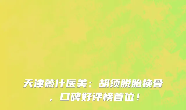 天津薇什医美:胡须脱胎换骨,口碑好评榜首位!