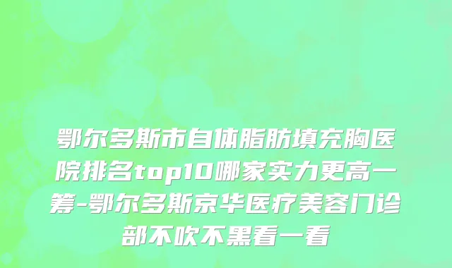 鄂尔多斯市自体脂肪填充胸医院排名top10哪家实力更高一筹-鄂尔多斯京华医疗美容门诊部不吹不黑看一看