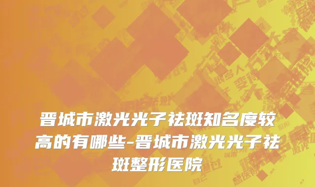 晋城市激光光子祛斑知名度较高的有哪些-晋城市激光光子祛斑整形医院