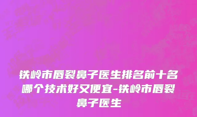 铁岭市唇裂鼻子医生排名前十名哪个技术好又便宜-铁岭市唇裂鼻子医生
