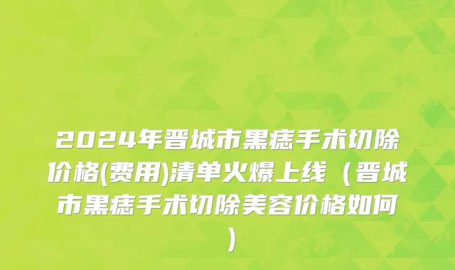 2024年晋城市黑痣手术切除价格(费用)清单火爆上线（晋城市黑痣手术切除美容价格如何）