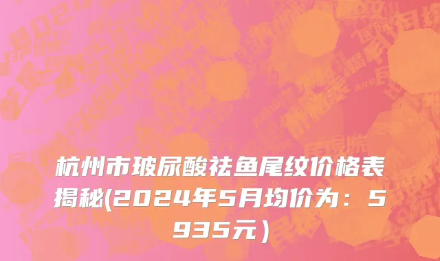 杭州市玻尿酸祛鱼尾纹价格表揭秘(2024年5月均价为：5935元）